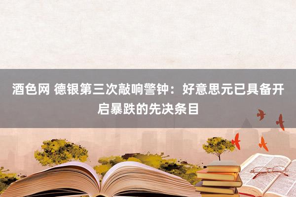 酒色网 德银第三次敲响警钟：好意思元已具备开启暴跌的先决条目