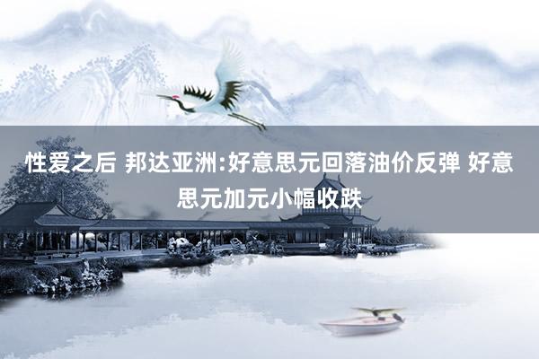 性爱之后 邦达亚洲:好意思元回落油价反弹 好意思元加元小幅收跌