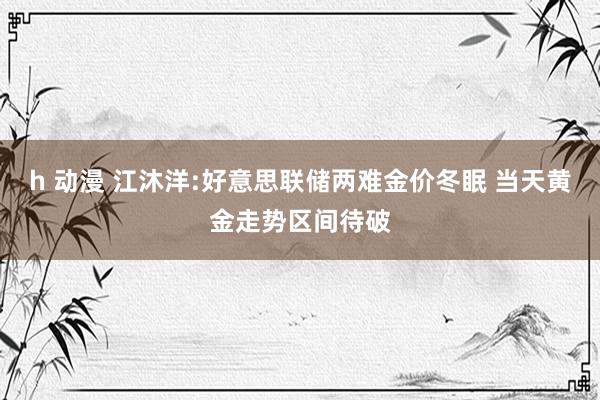 h 动漫 江沐洋:好意思联储两难金价冬眠 当天黄金走势区间待破