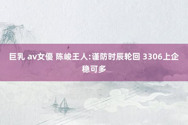 巨乳 av女優 陈峻王人:谨防时辰轮回 3306上企稳可多