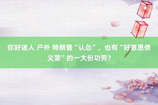 你好迷人 户外 特朗普“认怂”，也有“好意思债义警”的一大份功劳？