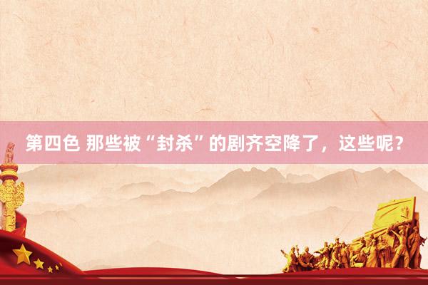 第四色 那些被“封杀”的剧齐空降了，这些呢？