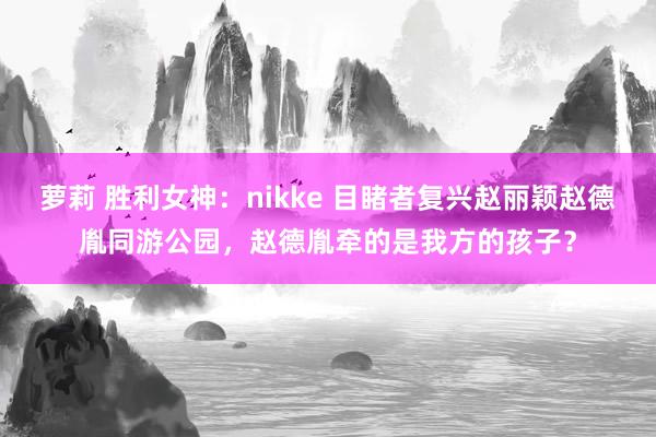 萝莉 胜利女神：nikke 目睹者复兴赵丽颖赵德胤同游公园，赵德胤牵的是我方的孩子？