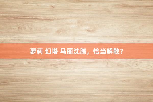 萝莉 幻塔 马丽沈腾，恰当解散？
